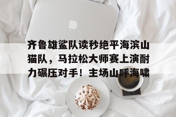 开云中国官网 -关于齐鲁雄鲨队读秒绝平海滨山猫队，马拉松大师赛上演耐力碾压对手！主场山呼海啸的信息