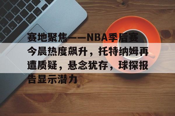 开云网站 -关于赛地聚焦——NBA季后赛今晨热度飙升，托特纳姆再遭质疑，悬念犹存，球探报告显示潜力的信息